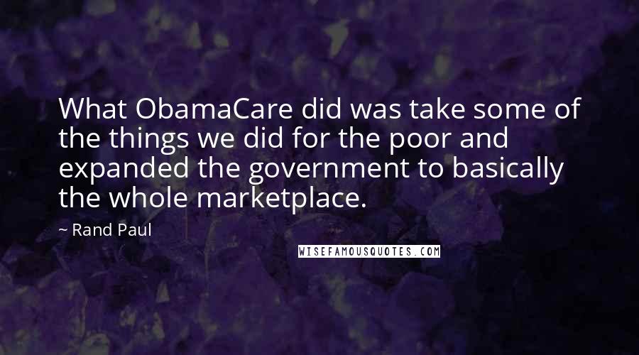 Rand Paul Quotes: What ObamaCare did was take some of the things we did for the poor and expanded the government to basically the whole marketplace.
