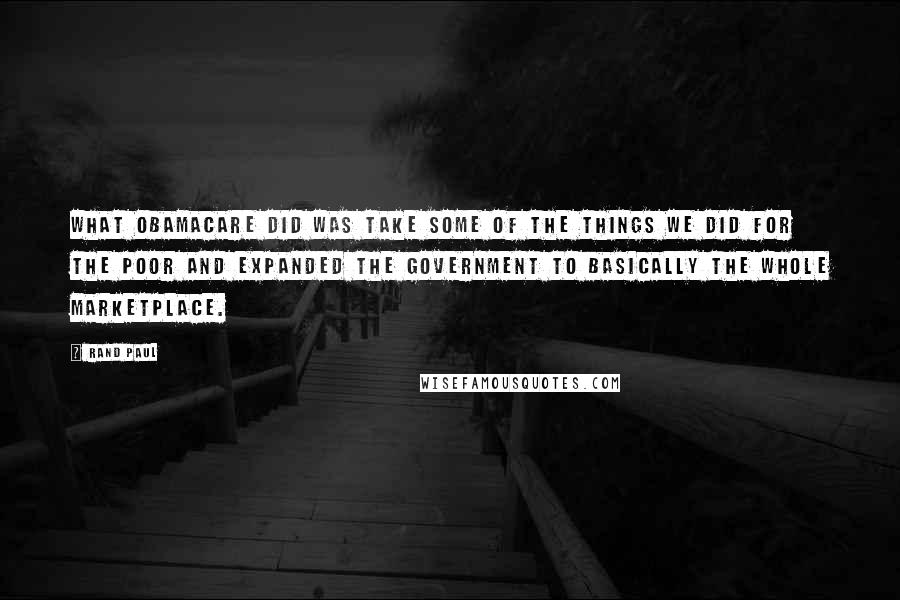 Rand Paul Quotes: What ObamaCare did was take some of the things we did for the poor and expanded the government to basically the whole marketplace.