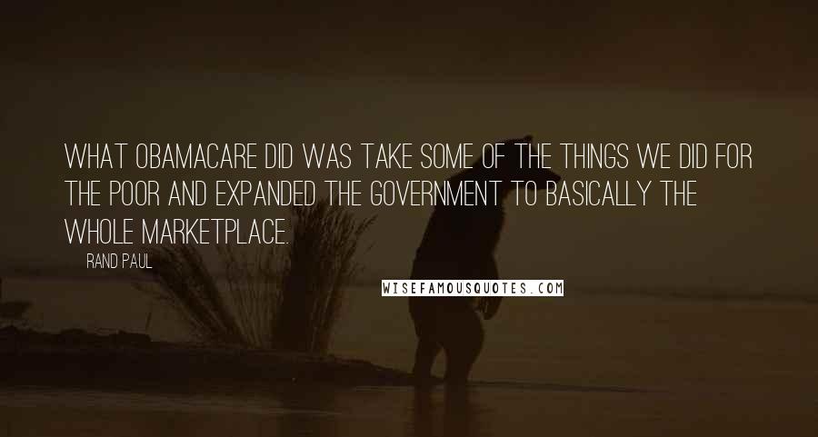 Rand Paul Quotes: What ObamaCare did was take some of the things we did for the poor and expanded the government to basically the whole marketplace.