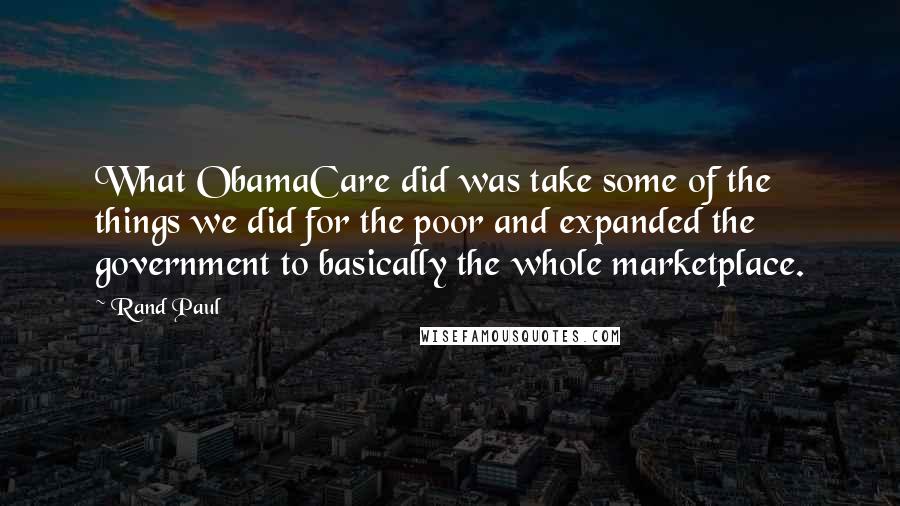 Rand Paul Quotes: What ObamaCare did was take some of the things we did for the poor and expanded the government to basically the whole marketplace.