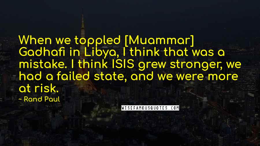 Rand Paul Quotes: When we toppled [Muammar] Gadhafi in Libya, I think that was a mistake. I think ISIS grew stronger, we had a failed state, and we were more at risk.