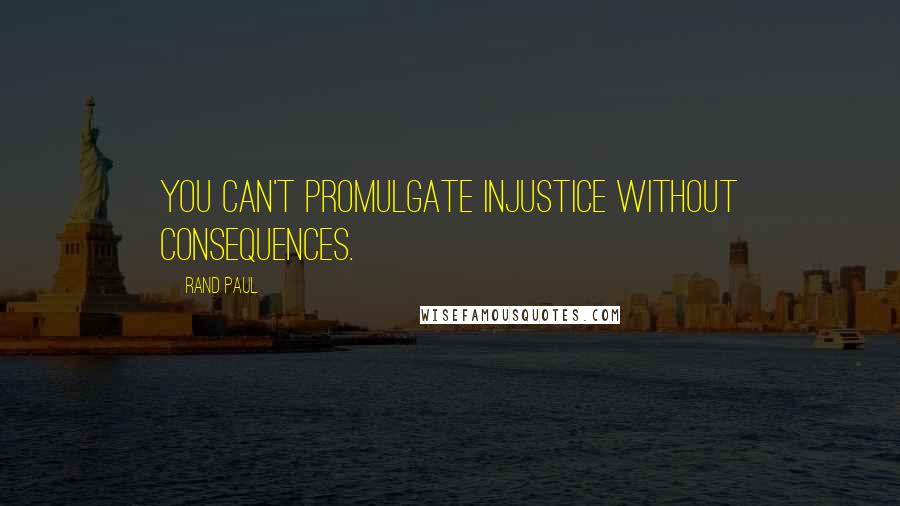 Rand Paul Quotes: You can't promulgate injustice without consequences.