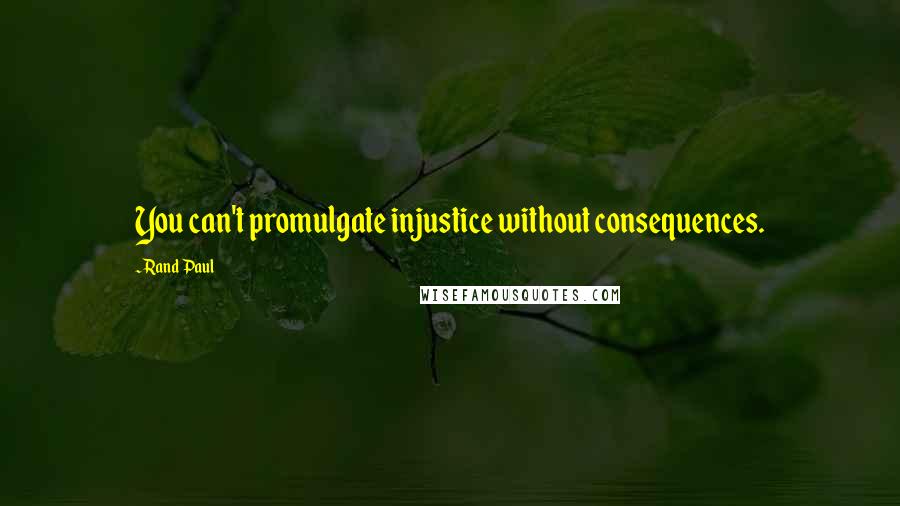 Rand Paul Quotes: You can't promulgate injustice without consequences.