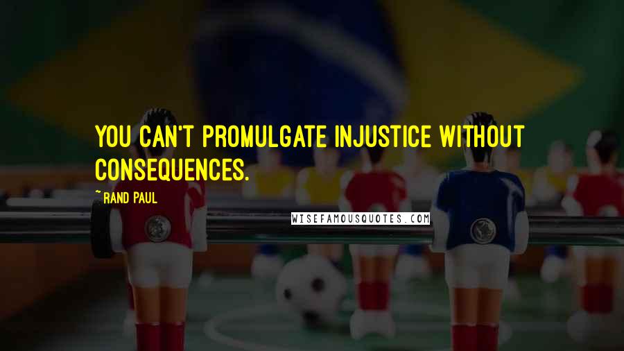 Rand Paul Quotes: You can't promulgate injustice without consequences.