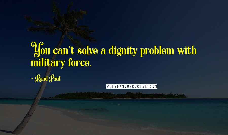 Rand Paul Quotes: You can't solve a dignity problem with military force.