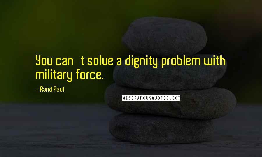 Rand Paul Quotes: You can't solve a dignity problem with military force.