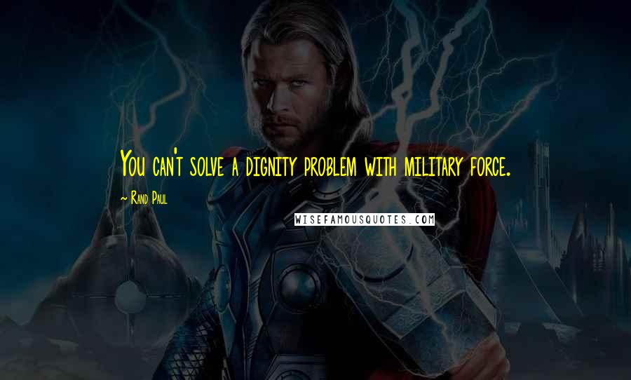 Rand Paul Quotes: You can't solve a dignity problem with military force.