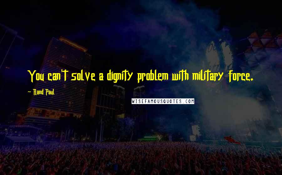 Rand Paul Quotes: You can't solve a dignity problem with military force.