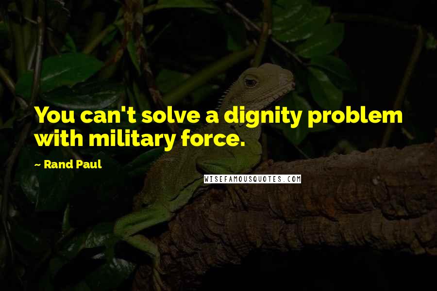 Rand Paul Quotes: You can't solve a dignity problem with military force.