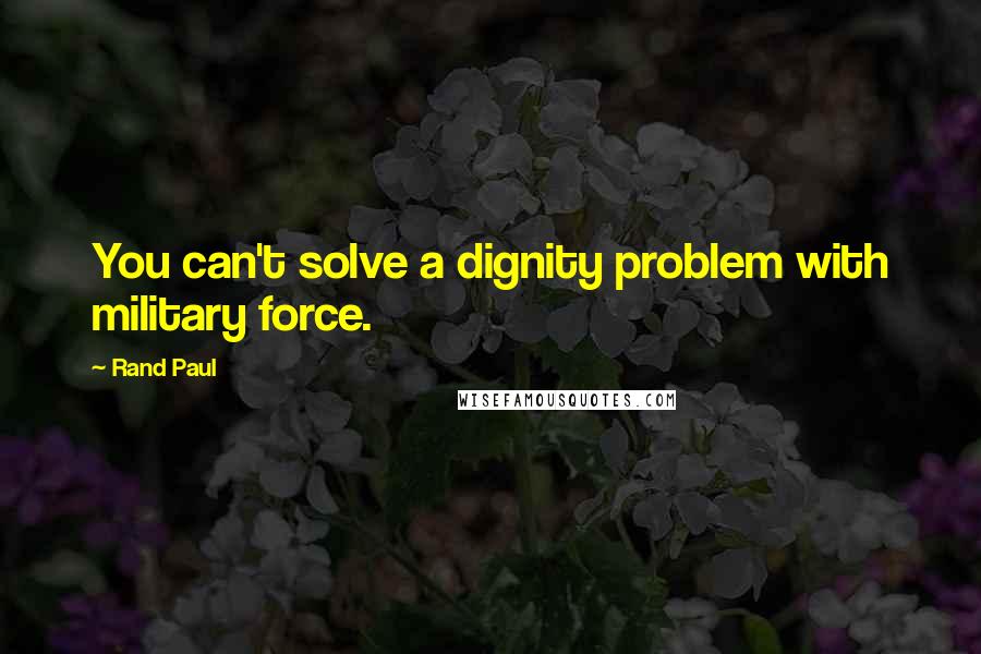 Rand Paul Quotes: You can't solve a dignity problem with military force.