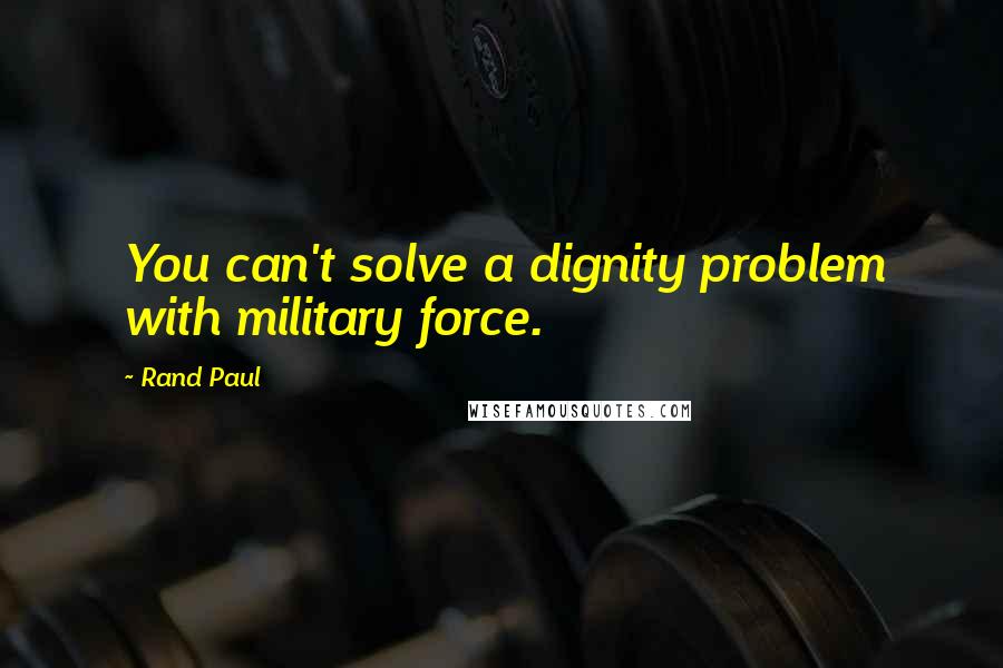 Rand Paul Quotes: You can't solve a dignity problem with military force.