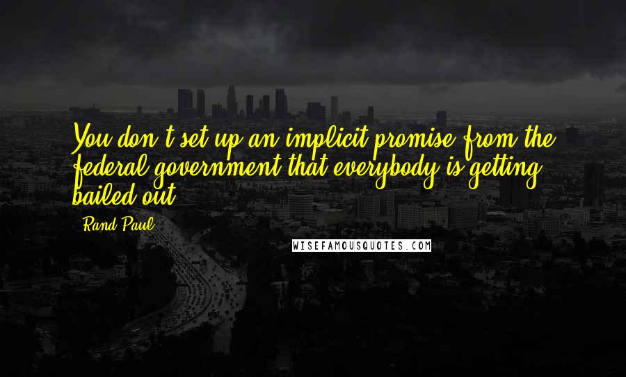 Rand Paul Quotes: You don't set up an implicit promise from the federal government that everybody is getting bailed out.