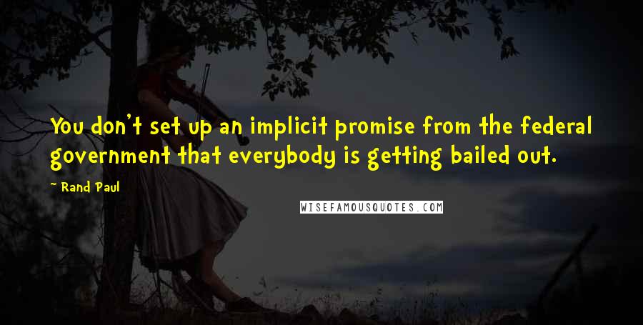 Rand Paul Quotes: You don't set up an implicit promise from the federal government that everybody is getting bailed out.