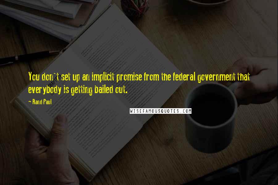 Rand Paul Quotes: You don't set up an implicit promise from the federal government that everybody is getting bailed out.