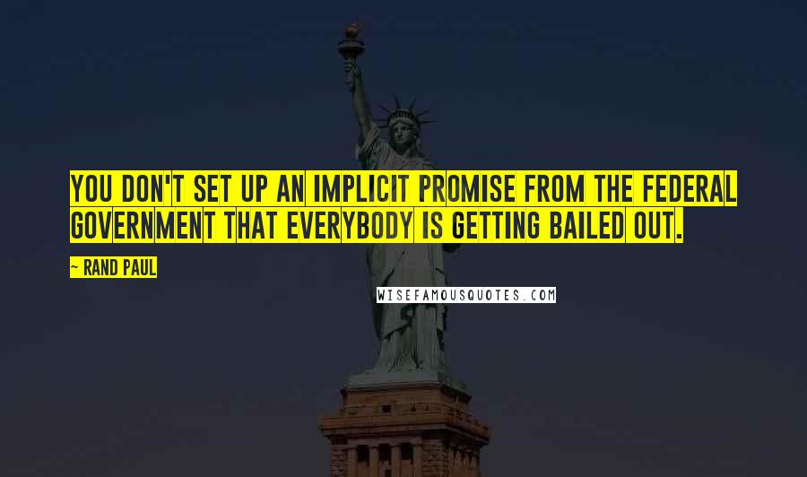 Rand Paul Quotes: You don't set up an implicit promise from the federal government that everybody is getting bailed out.