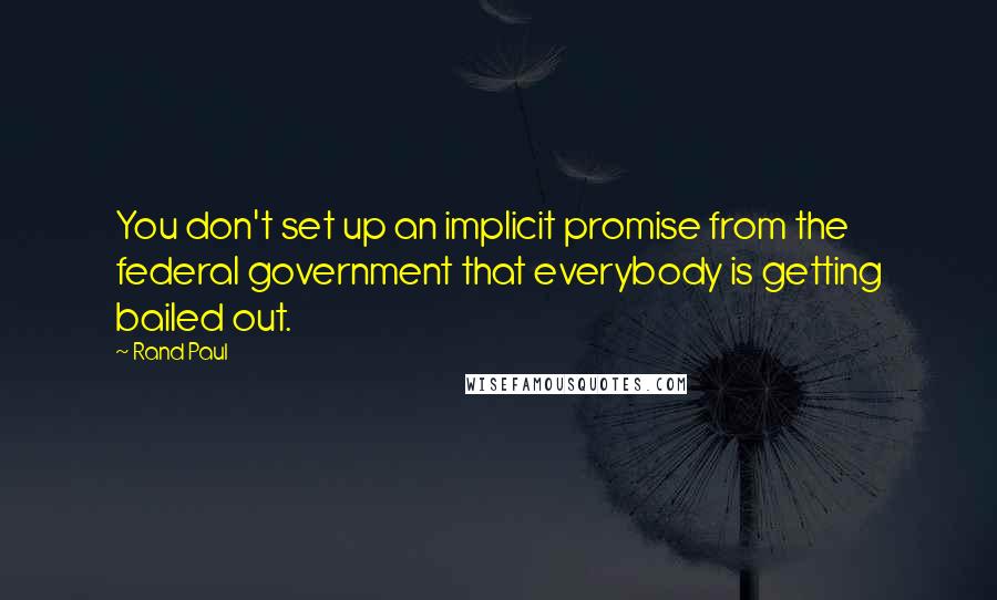 Rand Paul Quotes: You don't set up an implicit promise from the federal government that everybody is getting bailed out.