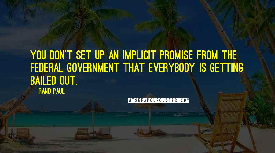 Rand Paul Quotes: You don't set up an implicit promise from the federal government that everybody is getting bailed out.