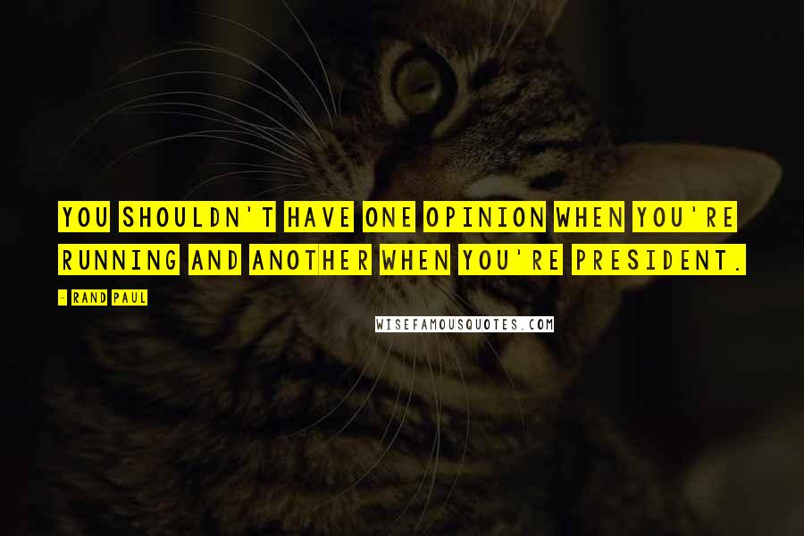 Rand Paul Quotes: You shouldn't have one opinion when you're running and another when you're president.