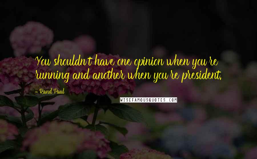 Rand Paul Quotes: You shouldn't have one opinion when you're running and another when you're president.