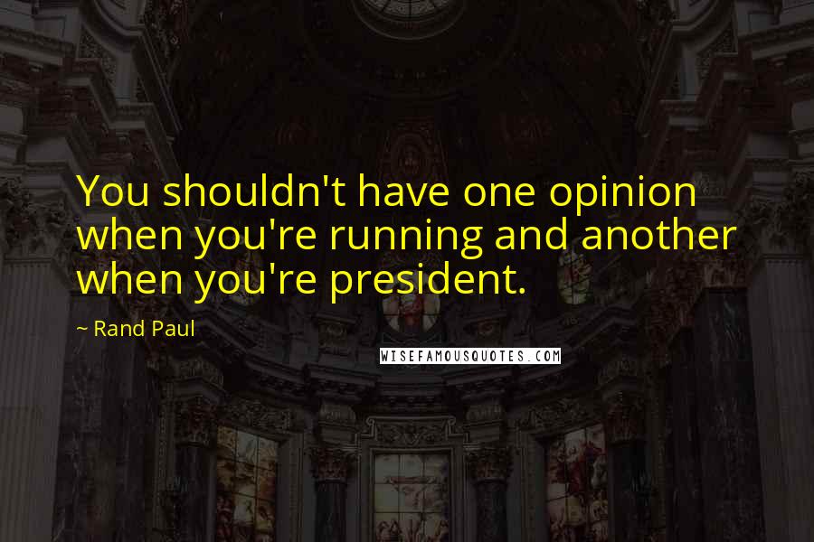 Rand Paul Quotes: You shouldn't have one opinion when you're running and another when you're president.