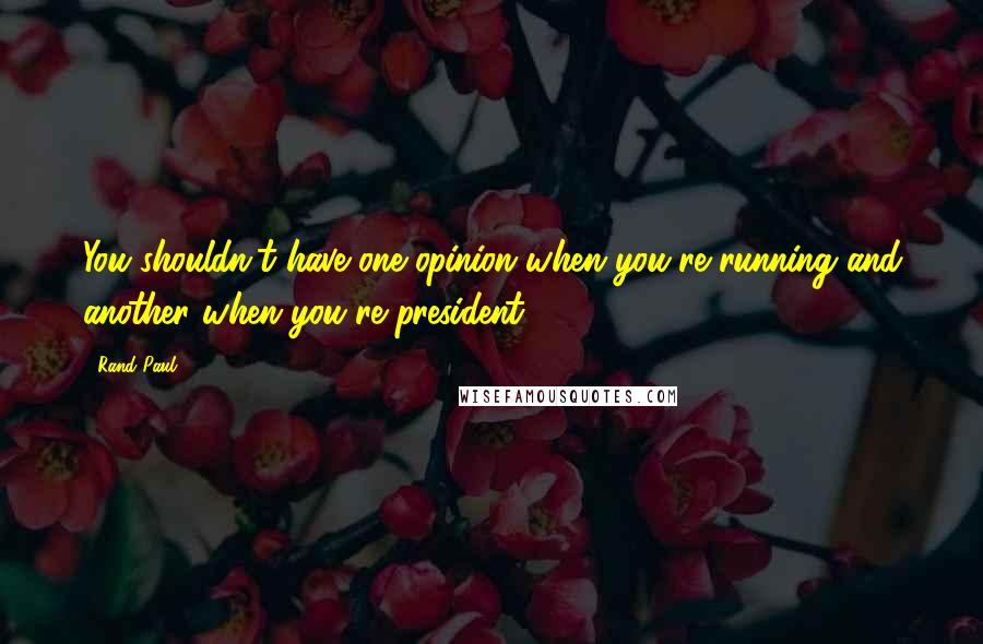 Rand Paul Quotes: You shouldn't have one opinion when you're running and another when you're president.