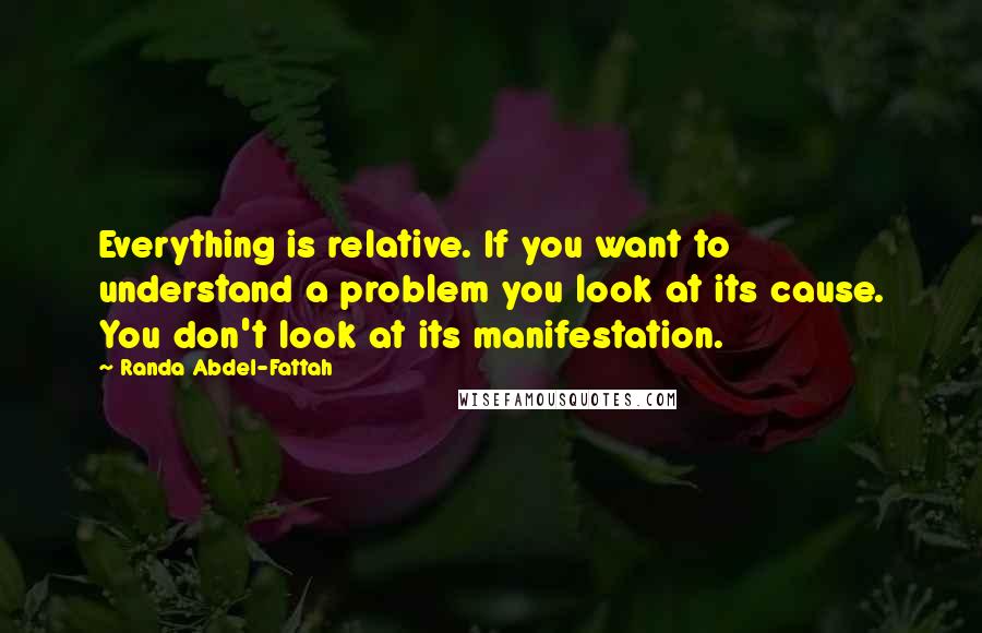 Randa Abdel-Fattah Quotes: Everything is relative. If you want to understand a problem you look at its cause. You don't look at its manifestation.