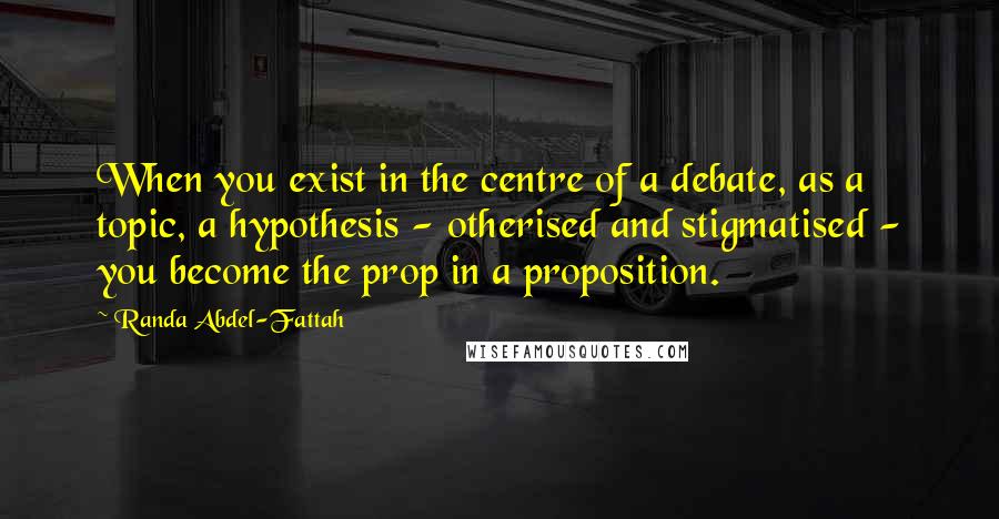 Randa Abdel-Fattah Quotes: When you exist in the centre of a debate, as a topic, a hypothesis - otherised and stigmatised - you become the prop in a proposition.