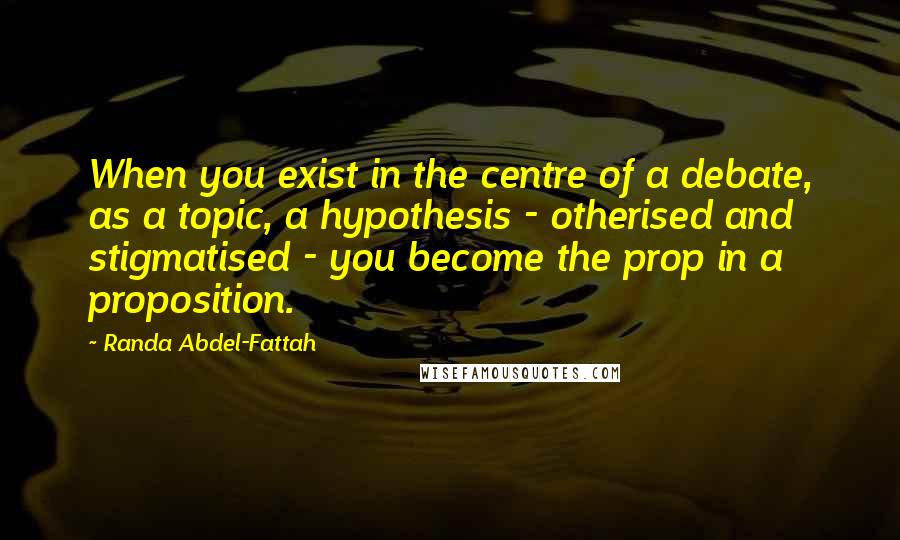 Randa Abdel-Fattah Quotes: When you exist in the centre of a debate, as a topic, a hypothesis - otherised and stigmatised - you become the prop in a proposition.