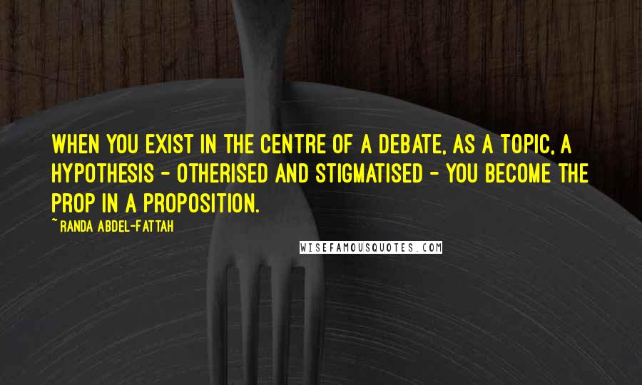 Randa Abdel-Fattah Quotes: When you exist in the centre of a debate, as a topic, a hypothesis - otherised and stigmatised - you become the prop in a proposition.