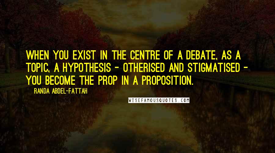 Randa Abdel-Fattah Quotes: When you exist in the centre of a debate, as a topic, a hypothesis - otherised and stigmatised - you become the prop in a proposition.