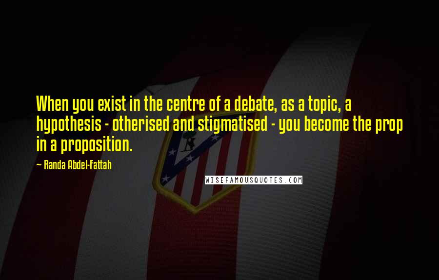 Randa Abdel-Fattah Quotes: When you exist in the centre of a debate, as a topic, a hypothesis - otherised and stigmatised - you become the prop in a proposition.