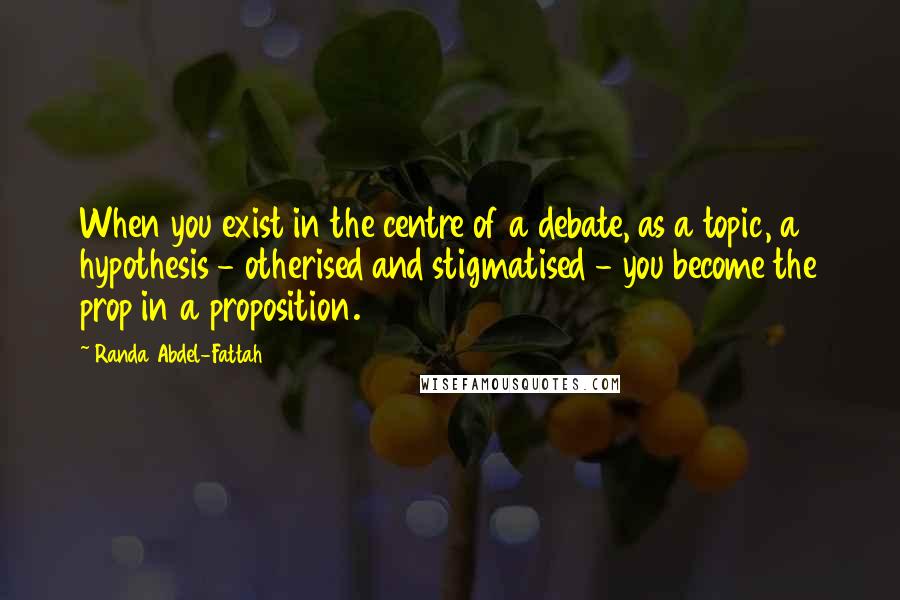 Randa Abdel-Fattah Quotes: When you exist in the centre of a debate, as a topic, a hypothesis - otherised and stigmatised - you become the prop in a proposition.