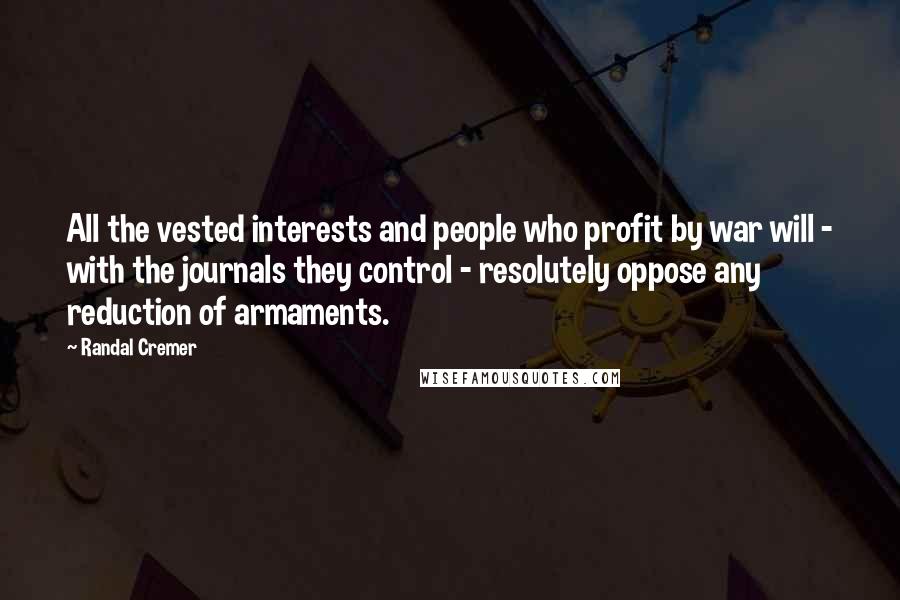 Randal Cremer Quotes: All the vested interests and people who profit by war will - with the journals they control - resolutely oppose any reduction of armaments.