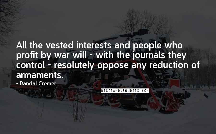 Randal Cremer Quotes: All the vested interests and people who profit by war will - with the journals they control - resolutely oppose any reduction of armaments.