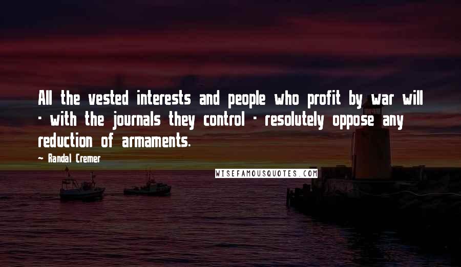 Randal Cremer Quotes: All the vested interests and people who profit by war will - with the journals they control - resolutely oppose any reduction of armaments.