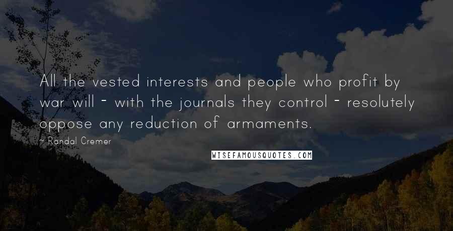 Randal Cremer Quotes: All the vested interests and people who profit by war will - with the journals they control - resolutely oppose any reduction of armaments.