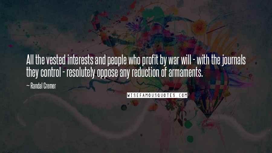 Randal Cremer Quotes: All the vested interests and people who profit by war will - with the journals they control - resolutely oppose any reduction of armaments.