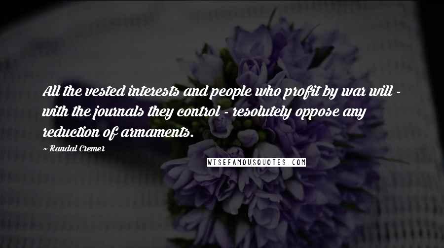 Randal Cremer Quotes: All the vested interests and people who profit by war will - with the journals they control - resolutely oppose any reduction of armaments.