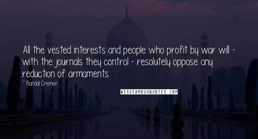 Randal Cremer Quotes: All the vested interests and people who profit by war will - with the journals they control - resolutely oppose any reduction of armaments.