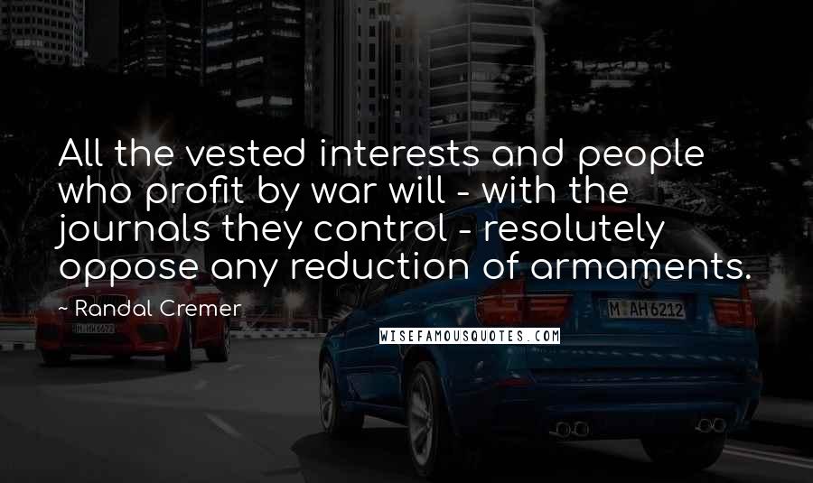 Randal Cremer Quotes: All the vested interests and people who profit by war will - with the journals they control - resolutely oppose any reduction of armaments.