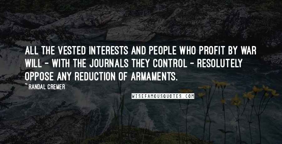 Randal Cremer Quotes: All the vested interests and people who profit by war will - with the journals they control - resolutely oppose any reduction of armaments.