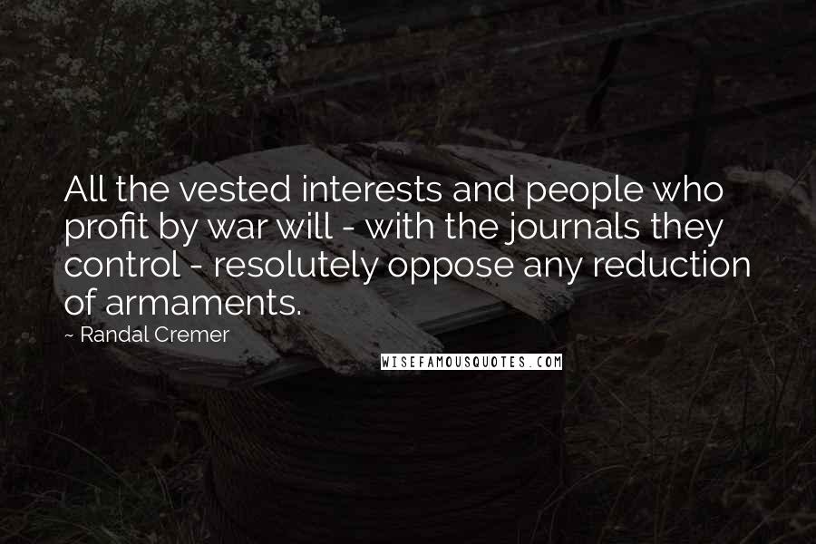 Randal Cremer Quotes: All the vested interests and people who profit by war will - with the journals they control - resolutely oppose any reduction of armaments.