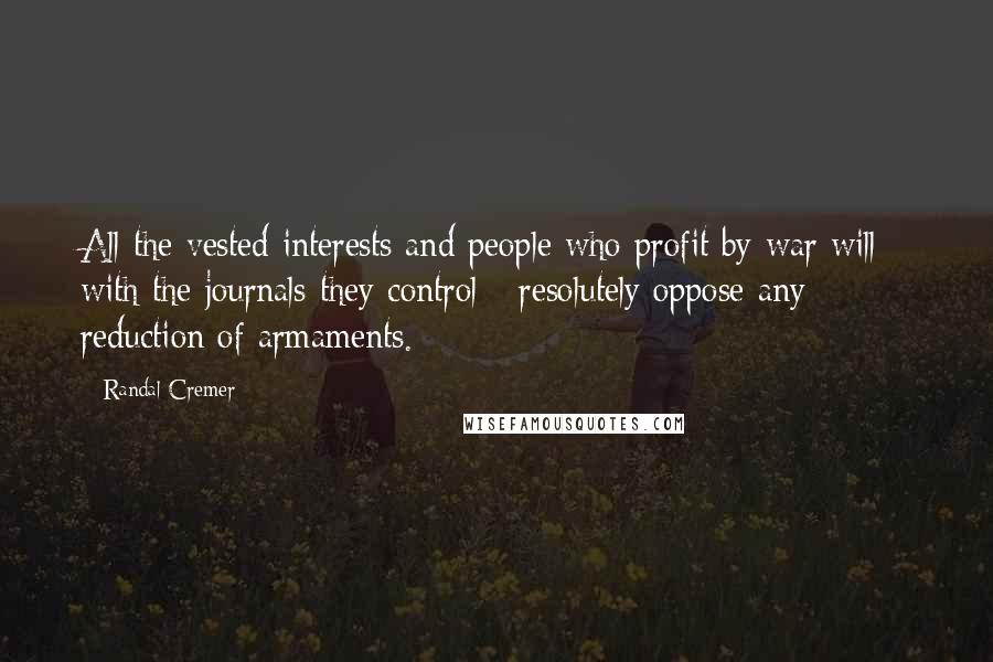 Randal Cremer Quotes: All the vested interests and people who profit by war will - with the journals they control - resolutely oppose any reduction of armaments.