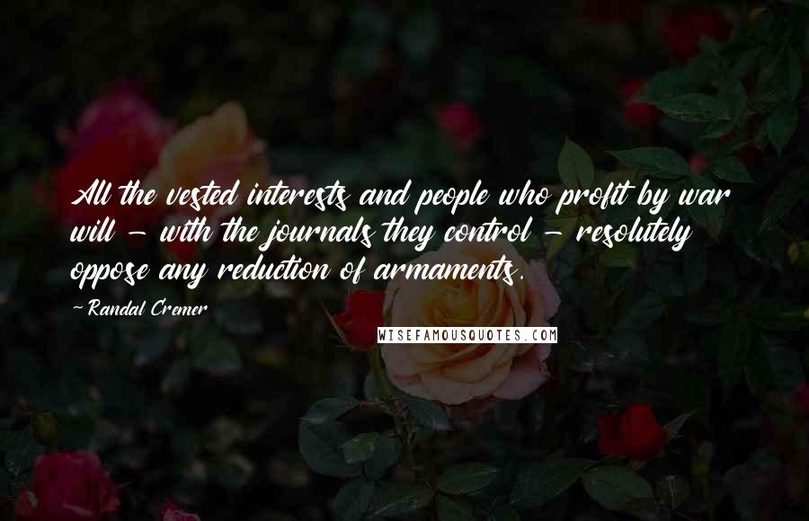 Randal Cremer Quotes: All the vested interests and people who profit by war will - with the journals they control - resolutely oppose any reduction of armaments.