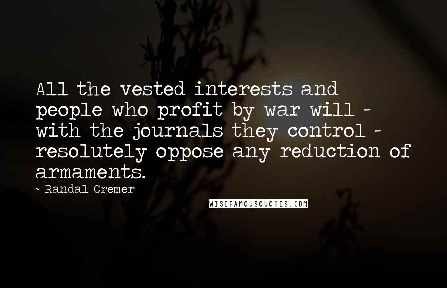 Randal Cremer Quotes: All the vested interests and people who profit by war will - with the journals they control - resolutely oppose any reduction of armaments.