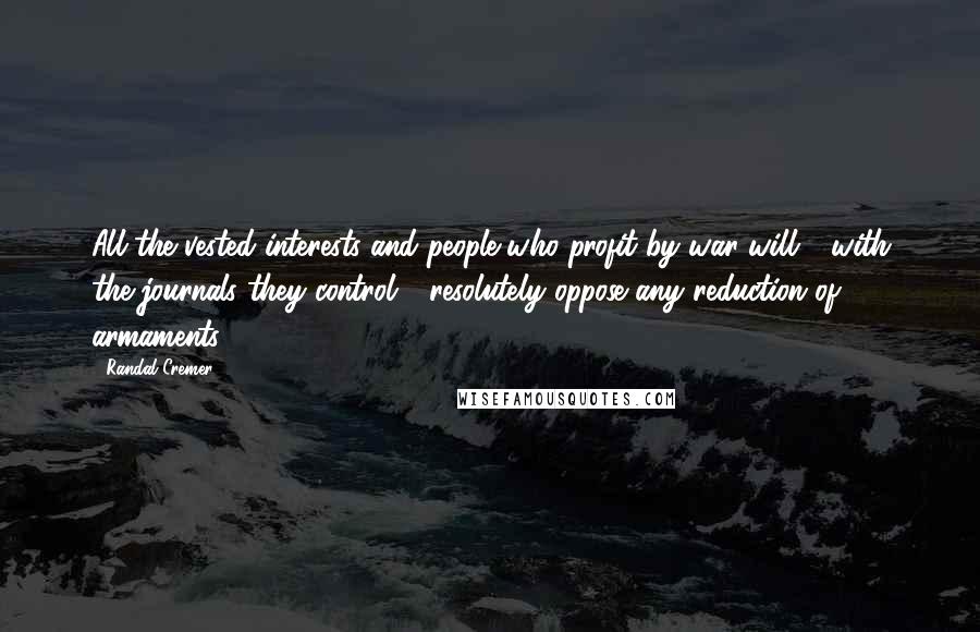 Randal Cremer Quotes: All the vested interests and people who profit by war will - with the journals they control - resolutely oppose any reduction of armaments.