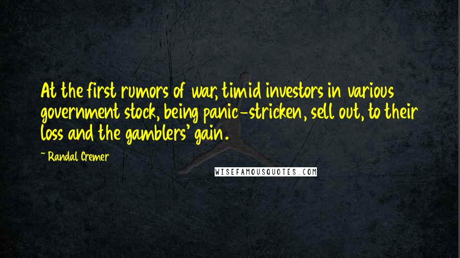 Randal Cremer Quotes: At the first rumors of war, timid investors in various government stock, being panic-stricken, sell out, to their loss and the gamblers' gain.