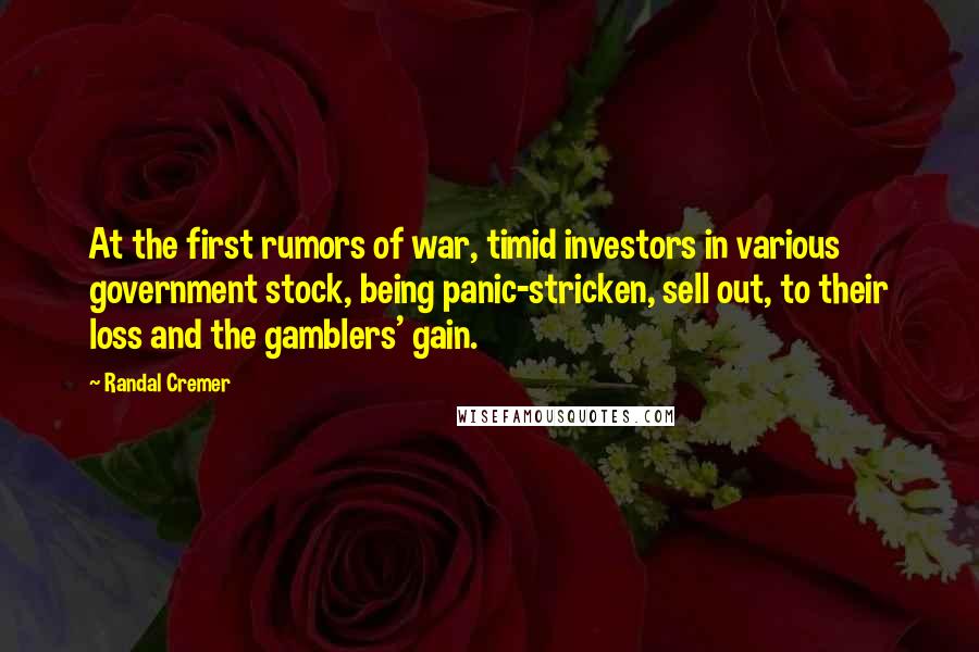 Randal Cremer Quotes: At the first rumors of war, timid investors in various government stock, being panic-stricken, sell out, to their loss and the gamblers' gain.