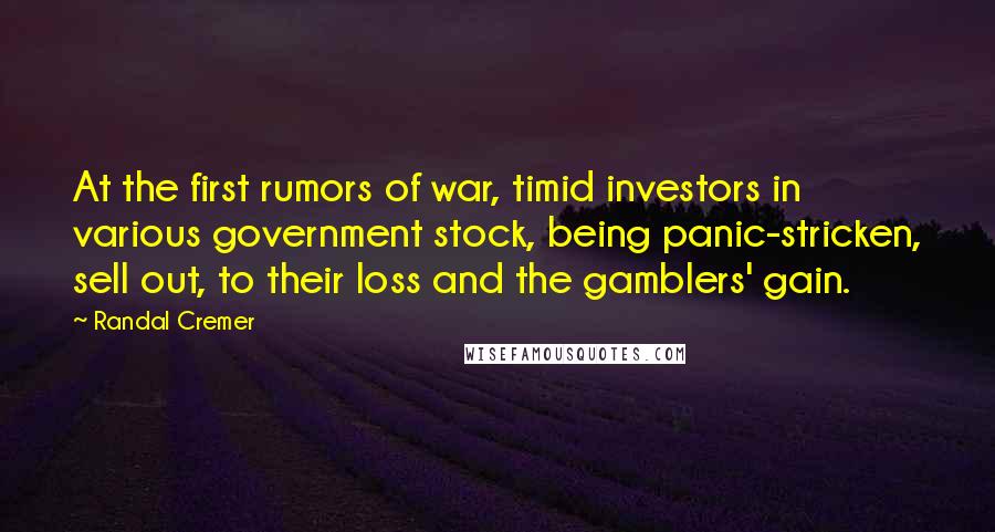 Randal Cremer Quotes: At the first rumors of war, timid investors in various government stock, being panic-stricken, sell out, to their loss and the gamblers' gain.