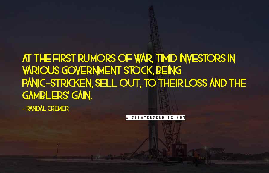 Randal Cremer Quotes: At the first rumors of war, timid investors in various government stock, being panic-stricken, sell out, to their loss and the gamblers' gain.